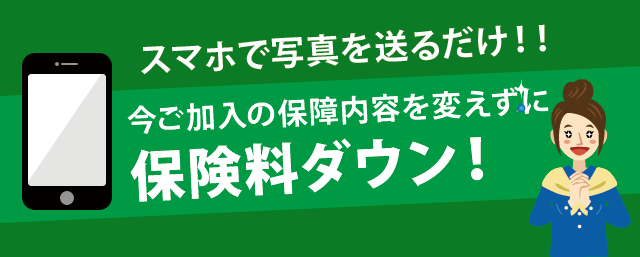 スマホで写真を送るだけ！！今ご加入の保障内容を変えずに保険料ダウン！